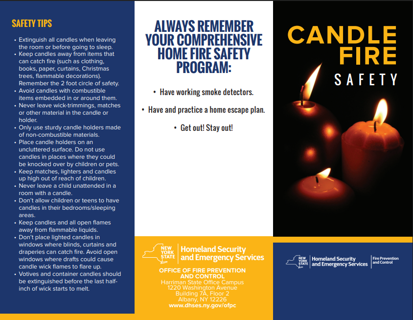 SAFETY TIPS
• Extinguish all candles when leaving
the room or before going to sleep.
• Keep candles away from items that
can catch fire (such as clothing,
books, paper, curtains, Christmas
trees, flammable decorations).
Remember the 2 foot circle of safety.
• Avoid candles with combustible
items embedded in or around them.
• Never leave wick-trimmings, matches
or other material in the candle or
holder.
• Only use sturdy candle holders made
of non-combustible materials.
• Place candle holders on an
uncluttered surface. Do not use
candles in places where they could
be knocked over by children or pets.
• Keep matches, lighters and candles
up high out of reach of children.
• Never leave a child unattended in a
room with a candle.
• Don’t allow children or teens to have
candles in their bedrooms/sleeping
areas.
• Keep candles and all open flames
away from flammable liquids.
• Don’t place lighted candles in
windows where blinds, curtains and
draperies can catch fire. Avoid open
windows where drafts could cause
candle wick flames to flare up.
• Votives and container candles should
be extinguished before the last half inch of wick starts to melt.