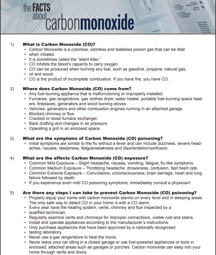 1)	 What is Carbon Monoxide (CO)?
Carbon Monoxide is a colorless, odorless and tasteless poison gas that can be fatal
when inhaled.
It is sometimes called the “silent killer.”
CO inhibits the blood’s capacity to carry oxygen.
CO can be produced when burning any fuel, such as gasoline, propane, natural gas,
oil and wood.
CO is the product of incomplete combustion. If you have fire, you have CO.
2)	 Where does Carbon Monoxide (CO) come from?
Any fuel-burning appliance that is malfunctioning or improperly installed.
Furnaces, gas range/stove, gas clothes dryer, water heater, portable fuel-burning space heaters, fireplaces, generators and wood burning stoves.
Vehicles, generators and other combustion engines running in an attached garage.
Blocked chimney or flue.
Cracked or loose furnace exchanger.
Back drafting and changes in air pressure.
Operating a grill in an enclosed space.
3)	 What are the symptoms of Carbon Monoxide (CO) poisoning?
Initial symptoms are similar to the flu without a fever and can include dizziness, severe headaches, nausea, sleepiness, fatigue/weakness and disorientation/confusion.
4)	 What are the effects Carbon Monoxide (CO) exposure?
Common Mild Exposure – Slight headache, nausea, vomiting, fatigue, flu-like symptoms.
Common Medium Exposure – Throbbing headache, drowsiness, confusion, fast heart rate.
Common Extreme Exposure – Convulsions, unconsciousness, brain damage, heart and lung
failure followed by death.
If you experience even mild CO poisoning symptoms, immediately consult a physician!
5)	 Are there any steps I can take to prevent Carbon Monoxide (CO) poisoning?
Properly equip your home with carbon monoxide alarms on every level and in sleeping areas.
The only safe way to detect CO in your home is with a CO alarm.
Every year have the heating system, vents, chimney and flue inspected by a
qualified technician.
Regularly examine vents and chimneys for improper connections, visible rust and stains.
Install and operate appliances according to the manufacturer’s instructions.
Only purchase appliances that have been approved by a nationally recognized
testing laboratory.
Never use a gas range/stove to heat the home.
Never leave your car idling in a closed garage or use fuel-powered appliances or tools in
enclosed, attached areas such as garages or porches. Carbon monoxide can seep into your
home through vents and doors.